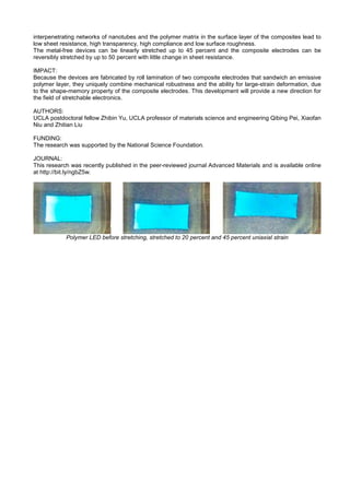 interpenetrating networks of nanotubes and the polymer matrix in the surface layer of the composites lead to
low sheet resistance, high transparency, high compliance and low surface roughness.
The metal-free devices can be linearly stretched up to 45 percent and the composite electrodes can be
reversibly stretched by up to 50 percent with little change in sheet resistance.
IMPACT:
Because the devices are fabricated by roll lamination of two composite electrodes that sandwich an emissive
polymer layer, they uniquely combine mechanical robustness and the ability for large-strain deformation, due
to the shape-memory property of the composite electrodes. This development will provide a new direction for
the field of stretchable electronics.
AUTHORS:
UCLA postdoctoral fellow Zhibin Yu, UCLA professor of materials science and engineering Qibing Pei, Xiaofan
Niu and Zhitian Liu
FUNDING:
The research was supported by the National Science Foundation.
JOURNAL:
This research was recently published in the peer-reviewed journal Advanced Materials and is available online
at http://bit.ly/ngbZ5w.
Polymer LED before stretching, stretched to 20 percent and 45 percent uniaxial strain
 
