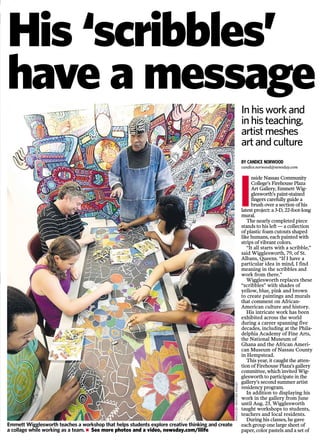 vitalsigns
BY CANDICE NORWOOD
candice.norwood@newsday.com
I
nside Nassau Community
College’s Firehouse Plaza
Art Gallery, Emmett Wig-
glesworth’s paint-stained
fingers carefully guide a
brush over a section of his
latest project: a 3-D, 22-foot-long
mural.
The nearly completed piece
stands to his left — a collection
of plastic foam cutouts shaped
like humans, each painted with
strips of vibrant colors.
“It all starts with a scribble,”
said Wigglesworth, 79, of St.
Albans, Queens. “If I have a
particular idea in mind, I find
meaning in the scribbles and
work from there.”
Wigglesworth replaces these
“scribbles” with shades of
yellow, blue, pink and brown
to create paintings and murals
that comment on African-
American culture and history.
His intricate work has been
exhibited across the world
during a career spanning five
decades, including at the Phila-
delphia Academy of Fine Arts,
the National Museum of
Ghana and the African Ameri-
can Museum of Nassau County
in Hempstead.
This year, it caught the atten-
tion of Firehouse Plaza’s gallery
committee, which invited Wig-
glesworth to participate in the
gallery’s second summer artist
residency program.
In addition to displaying his
work in the gallery from June
until Aug. 23, Wigglesworth
taught workshops to students,
teachers and local residents.
During his classes, he gave
each group one large sheet of
paper, color pastels and a set of
Inside
Cover story G4
Gardens G10
Anniversaries G14
Celebrations G17
Weekly Planner G19
Winners G23
Police Beat G24
Town Agenda G24
Real Estate cover G27
His ‘scribbles’
have a messageThe Long Island Associa-
tion of Generational Ex-
perts for Seniors is accept-
ing nominations for “Savvy
Senior” king and queen,
honoring seniors who
contribute to the communi-
ty. To enter, send 200 or
fewer typed words, with a
photo or video, to AGES
Savvy Senior Award, P.O.
Box 774, Melville, N.Y.
11747, or by email to
savvy2013@ages
resourcenetwork.com. The
deadline is Aug. 31. For
more information call
631-630-9498. Pictured
are 2012 Savvy Senior king
and queen Peter Vannucci
and Sondra Rose.
If you have a creative license
send us a note about what
inspired it, along with a
photo of the plate. Email
your name, phone number,
hometown and photo to
iris.quigley@newsday.com
Attn: Gardeners
The Great Long Island
Tomato Challenge is fast
approaching. This year’s
contest will be held Friday,
Aug. 23, at Newsday
headquarters (235
Pinelawn Rd., Melville).
Bring your heaviest ripe
tomato to the event, where
garden detective Jessica
Damiano will weigh it and
crown the 2013 Tomato
King or Queen.
In his work and
in his teaching,
artist meshes
art and culture
PHOTOBYHEATHERWALSH
Seeking Seniors
Emmett Wigglesworth teaches a workshop that helps students explore creative thinking and create
a collage while working as a team. Ⅲ See more photos and a video, newsday.com/lilife
PHOTOBYSTEVEPFOST
G2
2
3
4
NEWSDAY,SUNDAY,AUGUST18,2013newsday.comN1LILIFE
 