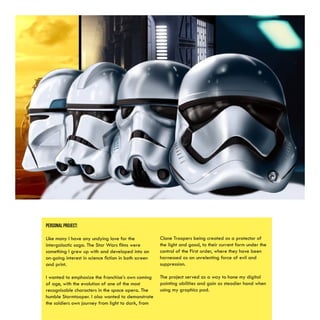 PERSONAL PROJECT:
Like many I have any undying love for the
intergalactic saga. The Star Wars films were
something I grew up with and developed into an
on-going interest in science fiction in both screen
and print.
I wanted to emphasize the franchise’s own coming
of age, with the evolution of one of the most
recognisable characters in the space opera. The
humble Stormtooper. I also wanted to demonstrate
the soldiers own journey from light to dark, from
Clone Troopers being created as a protector of
the light and good, to their current form under the
control of the First order, where they have been
harnessed as an unrelenting force of evil and
suppression.
The project served as a way to hone my digital
painting abilities and gain as steadier hand when
using my graphics pad.
 