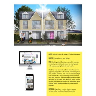 CLIENT: Barclays Bank & Hope & Glory PR agency
AUDIENCE: Home Buyers and Sellers
BRIEF: Banking giant Barclays wanted to promote
a recently commissioned report on mortgages
with accompanying illustrative artwork.
The brief was to create a front elevation of two
opposing properties with clearly visible negative
and positive features. This was an incredibly tight
turn around of 3 days, including initial concepts
and final artwork. The completed piece was well
received by the client and featured online across
various distributors including; the Telegraph, Mail
Online, This Is Money and Barclays own social
channel.
MATERIALS: Digital art work to feature across
various online media and social channels.
 
