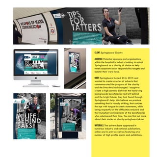 Client: Springboard Charity
Audience: Potential sponsors and organisations
within the hospitality industry looking to adopt
Springboard as a charity of choice to help
meet corporate social responsibility targets and
bolster their work force.
Brief: Springboard turned 25 in 2015 and
wanted to create a series of adverts that
commemorated the progress of the charity
and the lives they had changed. I sought to
create a high contrast between the harrowing
backgrounds beneficiaries had left behind
and the bright futures they had found through
Springboard’s help. We believe we produce
something that is visually striking, that catches
the eye with tongue-in-cheek statements, whilst
being respectful of the difficulties endured and
the triumphant achievements of the beneficiaries
who volunteered their time. You can find out more
about their stories at charity.springboard.uk.net
Materials: The adverts have appeared in
numerous industry and national publications,
online and in print as well as featuring at a
number of high profile events and exhibitions.
 
