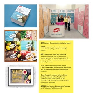 CLIENT: Custard Communications Marketing Agency
AUDIENCE: Prospective clients and marketing
professionals working within the hospitality
industry.
BRIEF: I have built a strong and productive
working relationship with this small British
agency following the successful execution of
various briefs for a number of their clients in the
hospitality industry.
As the exhibition season began in the UK,
Custard asked me to help strengthen their brand
with the creation of various print and digital
materials.
Custard sought to create a cohesive brand
identity, which was both colour, fun and
functional. All the while building up an
association with the professional industry they
have chosen to support.
MATERIALS: Staff posters & typography/ business
cards/ calendar/ exhibition stand
 