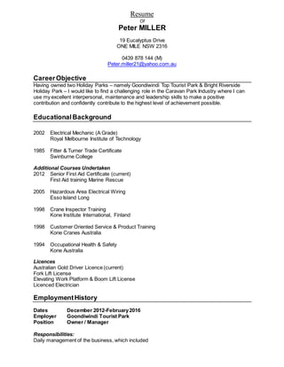 Resume
Of
Peter MILLER
19 Eucalyptus Drive
ONE MILE NSW 2316
0439 878 144 (M)
Peter.miller21@yahoo.com.au
CareerObjective
Having owned two Holiday Parks – namely Goondiwindi Top Tourist Park & Bright Riverside
Holiday Park – I would like to find a challenging role in the Caravan Park Industry where I can
use my excellent interpersonal, maintenance and leadership skills to make a positive
contribution and confidently contribute to the highest level of achievement possible.
Educational Background
2002 Electrical Mechanic (A Grade)
Royal Melbourne Institute of Technology
1985 Fitter & Turner Trade Certificate
Swinburne College
Additional Courses Undertaken
2012 Senior First Aid Certificate (current)
First Aid training Marine Rescue
2005 Hazardous Area Electrical Wiring
Esso Island Long
1998 Crane Inspector Training
Kone Institute International, Finland
1998 Customer Oriented Service & Product Training
Kone Cranes Australia
1994 Occupational Health & Safety
Kone Australia
Licences
Australian Gold Driver Licence (current)
Fork Lift License
Elevating Work Platform & Boom Lift License
Licenced Electrician
EmploymentHistory
Dates December 2012-February2016
Employer Goondiwindi Tourist Park
Position Owner / Manager
Responsibilities:
Daily management of the business, which included
 