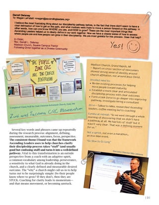 Several key words and phrases came up repeatedly
during the research process: alignment, defining,
assessment, measurable, outcomes, focus, perspective.
The consistent theme I found was that the framework
Ascending Leaders uses to help churches clarify
their discipleship process takes “stuff” (and usually
good but confusing stuff) and turns it into a well-defined
pathway. Vital to this transformation is an outside
perspective from a coach with an adaptive spirit,
a common vocabulary among leadership, perseverance,
a sensitivity to what God is already doing in the
church, and a clearly defined and measurable desired
outcome. The “why” a church might call us in to help
turns out to be surprisingly simple: Do their people
know where to grow? If they don’t, then they are
STUCK. Coaching for clarity leads to momentum—
and that means movement, or becoming unstuck.
Madison Church, Grand Rapids, MI
– Report on cross-section of newcomersshowed strong sense of identity aroundchurch affiliation, not around Jesus Christ.
Unveiled need to:
l	Review existing processes for helping
move people toward maturity
l	Establish a more clear and articulateddiscipleship process with clear outcomesl	Form a task force to go deeper into improvingpathway, investigate hiring a consultant
2014 – Talked to Mike, researched AscendingLeaders, coffee meeting led to coaching
Eureka at retreat: “So we went through a wholemorning of discovering that we didn’t havea pathway at all. We had lots of ‘stuff’ but itwasn’t very clear. That was a defining momentfor us.”
Not a sprint, not even a marathon…
an Iron Man event.
“Go Slow to Go Long”
Completed Vision Wall for Zuni Christian Reformed Church, Zuni, NM
Zuni and Tacoma CRC Momentum
Yes!
Executive Director Mike Johnson
| 3 |
 