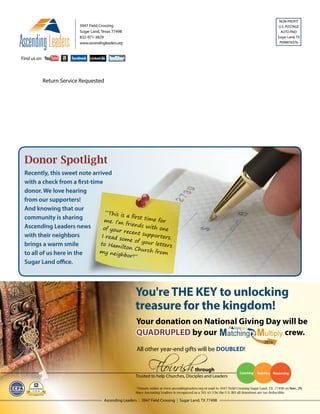 NON-PROFIT
U.S. POSTAGE
AUTO PAID
Sugar Land, TX
PERMIT#376
Ascending Leaders | 3947 Field Crossing | Sugar Land, TX 77498
Find us on
3947 Field Crossing
Sugar Land, Texas 77498
832-971-3829
www.ascendingleaders.org
Find us on
Donor Spotlight
“This is a first time forme. I’m friends with oneof your recent supporters.I read some of your lettersto Hamilton Church frommy neighbor!”
Recently, this sweet note arrived
with a check from a first-time
donor. We love hearing
from our supporters!
And knowing that our
community is sharing
Ascending Leaders news
with their neighbors
brings a warm smile
to all of us here in the
Sugar Land office.
*Donate online at www.ascendingleaders.org or mail to 3947 Field Crossing Sugar Land, TX 77498 on Nov. 29.
Since Ascending Leaders is recognized as a 501 (c) 3 by the U.S. IRS all donations are tax deductible.
Return Service Requested
 
