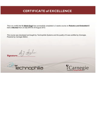 This is to certify that Mr.Mohit Gogri has successfully completed a 2 weeks course on Robotics and Embedded C
held at Mumbai from 23 July 2012 to 04 August 2012.
This course was developed and taught by Technophilia Systems and the quality of it was certified by iCarnegie,
Powered by Carnegie Mellon.
 