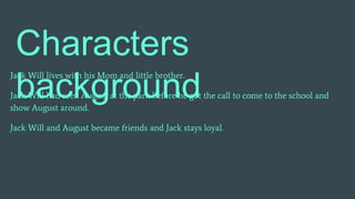 Characters
background
Jack Will lives with his Mom and little brother.
Jack Will had seen August at the park before he got the call to come to the school and
show August around.
Jack Will and August became friends and Jack stays loyal.
 