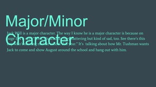 Major/Minor
Character
Jack Will is a major character. The way I know he is a major character is because on
page 134 it says “Well, it’s actually very flattering but kind of sad, too. See there’s this
boy who’s starting middle school this year.” It’s talking about how Mr. Tushman wants
Jack to come and show August around the school and hang out with him.
 