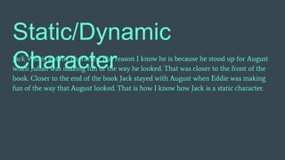 Static/Dynamic
CharacterJack Will is a static character. The reason I know he is because he stood up for August
when Julian was making fun of the way he looked. That was closer to the front of the
book. Closer to the end of the book Jack stayed with August when Eddie was making
fun of the way that August looked. That is how I know how Jack is a static character.
 