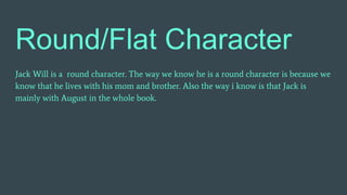 Round/Flat Character
Jack Will is a round character. The way we know he is a round character is because we
know that he lives with his mom and brother. Also the way i know is that Jack is
mainly with August in the whole book.
 