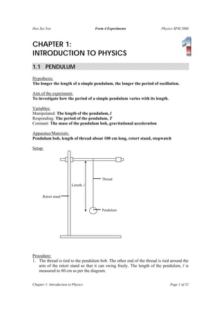 Hoo Sze Yen                           Form 4 Experiments                 Physics SPM 2008



CHAPTER 1:
INTRODUCTION TO PHYSICS
1.1 PENDULUM
Hypothesis:
The longer the length of a simple pendulum, the longer the period of oscillation.

Aim of the experiment:
To investigate how the period of a simple pendulum varies with its length.

Variables:
Manipulated: The length of the pendulum, l
Responding: The period of the pendulum, T
Constant: The mass of the pendulum bob, gravitational acceleration

Apparatus/Materials:
Pendulum bob, length of thread about 100 cm long, retort stand, stopwatch

Setup:




                                          Thread
                          Length, l


      Retort stand


                                          Pendulum




Procedure:
1. The thread is tied to the pendulum bob. The other end of the thread is tied around the
   arm of the retort stand so that it can swing freely. The length of the pendulum, l is
   measured to 80 cm as per the diagram.


Chapter 1: Introduction to Physics                                            Page 1 of 52
 
