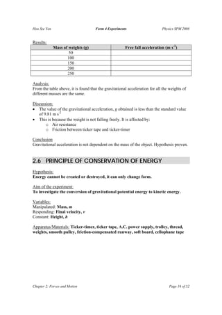 Hoo Sze Yen                          Form 4 Experiments                      Physics SPM 2008


Results:
              Mass of weights (g)                      Free fall acceleration (m s-2)
                      50
                     100
                     150
                     200
                     250

Analysis:
From the table above, it is found that the gravitational acceleration for all the weights of
different masses are the same.

Discussion:
• The value of the gravitational acceleration, g obtained is less than the standard value
   of 9.81 m s-2
• This is because the weight is not falling freely. It is affected by:
       o Air resistance
       o Friction between ticker tape and ticker-timer

Conclusion
Gravitational acceleration is not dependent on the mass of the object. Hypothesis proven.


2.6 PRINCIPLE OF CONSERVATION OF ENERGY
Hypothesis:
Energy cannot be created or destroyed, it can only change form.

Aim of the experiment:
To investigate the conversion of gravitational potential energy to kinetic energy.

Variables:
Manipulated: Mass, m
Responding: Final velocity, v
Constant: Height, h

Apparatus/Materials: Ticker-timer, ticker tape, A.C. power supply, trolley, thread,
weights, smooth pulley, friction-compensated runway, soft board, cellophane tape




Chapter 2: Forces and Motion                                                     Page 16 of 52
 