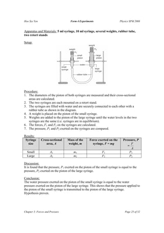 Hoo Sze Yen                          Form 4 Experiments                       Physics SPM 2008


Apparatus and Materials: 5 ml syringe, 10 ml syringe, several weights, rubber tube,
two retort stands

Setup:




Procedure:
1. The diameters of the piston of both syringes are measured and their cross-sectional
   areas are calculated.
2. The two syringes are each mounted on a retort stand.
3. The syringes are filled with water and are securely connected to each other with a
   rubber tube as shown in the diagram.
4. A weight is placed on the piston of the small syringe.
5. Weights are added to the piston of the large syringe until the water levels in the two
   syringes are the same (i.e. syringes are in equilibrium).
6. The forces, F1 and F2 on the syringes are calculated.
7. The pressure, P1 and P2 exerted on the syringes are compared.

Results:
 Syringe      Cross-sectional      Mass of the       Force exerted on the        Pressure, P
   size          area, A           weight, m           syringe, F = mg                F
                                                                                    =
                                                                                      A
  Small               A1                m1                     F1                    P1
  Large               A2                m2                     F2                    P2

Discussion:
It is found that the pressure, P1 exerted on the piston of the small syringe is equal to the
pressure, P2 exerted on the piston of the large syringe.

Conclusion:
The water pressure exerted on the piston of the small syringe is equal to the water
pressure exerted on the piston of the large syringe. This shows that the pressure applied to
the piston of the small syringe is transmitted to the piston of the large syringe.
Hypothesis proven.




Chapter 3: Forces and Pressure                                                    Page 25 of 52
 