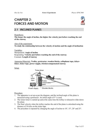 Hoo Sze Yen                         Form 4 Experiments                      Physics SPM 2008



CHAPTER 2:
FORCES AND MOTION
2.1 INCLINED PLANES
Hypothesis:
The larger the angle of incline, the higher the velocity just before reaching the end
of the runway

Aim of the experiment:
To study the relationship between the velocity of motion and the angle of inclination

Variables:
Manipulated: Angle of incline
Responding: Velocity just before reaching the end of the runway
Constant: Length of runway

Apparatus/Materials: Trolley, protractor, wooden blocks, cellophane tape, ticker-
timer, ticker tape, power supply, friction-compensated runway

Setup:




Procedure:
1. The apparatus is set up as per the diagram, and the inclined angle of the plane is
   measured using a protractor. An initial angle of 5° is used.
2. The ticker-timer is started up and at the same time the trolley is released to slide down
   the plane.
3. The final velocity when the trolley reaches the end of the plane is calculated using the
   distance of 10 ticks on the ticker tape.
4. The procedure is repeated by changing the angle of incline to 10°, 15°, 20° and 25°.




Chapter 2: Forces and Motion                                                     Page 3 of 52
 