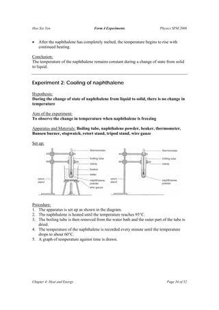 Hoo Sze Yen                         Form 4 Experiments                    Physics SPM 2008


•   After the naphthalene has completely melted, the temperature begins to rise with
    continued heating.

Conclusion:
The temperature of the naphthalene remains constant during a change of state from solid
to liquid.


Experiment 2: Cooling of naphthalene

Hypothesis:
During the change of state of naphthalene from liquid to solid, there is no change in
temperature

Aim of the experiment:
To observe the change in temperature when naphthalene is freezing

Apparatus and Materials: Boiling tube, naphthalene powder, beaker, thermometer,
Bunsen burner, stopwatch, retort stand, tripod stand, wire gauze

Set up:




Procedure:
1. The apparatus is set up as shown in the diagram.
2. The naphthalene is heated until the temperature reaches 95°C.
3. The boiling tube is then removed from the water bath and the outer part of the tube is
   dried.
4. The temperature of the naphthalene is recorded every minute until the temperature
   drops to about 60°C.
5. A graph of temperature against time is drawn.




Chapter 4: Heat and Energy                                                    Page 34 of 52
 