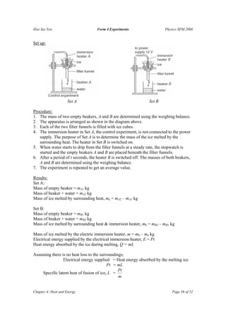 Hoo Sze Yen                         Form 4 Experiments                    Physics SPM 2008


Set up:




                     Set A                                        Set B

Procedure:
1. The mass of two empty beakers, A and B are determined using the weighing balance.
2. The apparatus is arranged as shown in the diagram above.
3. Each of the two filter funnels is filled with ice cubes.
4. The immersion heater in Set A, the control experiment, is not connected to the power
   supply. The purpose of Set A is to determine the mass of the ice melted by the
   surrounding heat. The heater in Set B is switched on.
5. When water starts to drip from the filter funnels at a steady rate, the stopwatch is
   started and the empty beakers A and B are placed beneath the filter funnels.
6. After a period of t seconds, the heater B is switched off. The masses of both beakers,
   A and B are determined using the weighing balance.
7. The experiment is repeated to get an average value.

Results:
Set A:
Mass of empty beaker = mA1 kg
Mass of beaker + water = mA2 kg
Mass of ice melted by surrounding heat, ma = mA2 – mA1 kg

Set B:
Mass of empty beaker = mB1 kg
Mass of beaker + water = mB2 kg
Mass of ice melted by surrounding heat & immersion heater, mb = mB2 – mB1 kg

Mass of ice melted by the electric immersion heater, m = mb – ma kg
Electrical energy supplied by the electrical immersion heater, E = Pt
Heat energy absorbed by the ice during melting, Q = mL

Assuming there is no heat loss to the surroundings:
                Electrical energy supplied = Heat energy absorbed by the melting ice
                                          Pt = mL
                                                Pt
    Specific latent heat of fusion of ice, L =
                                                m


Chapter 4: Heat and Energy                                                    Page 36 of 52
 