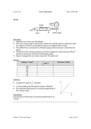 Hoo Sze Yen                          Form 4 Experiments                     Physics SPM 2008




Set up:




Procedure:
1. Apparatus is set up as per the diagram.
2. The nose of the syringe is fitted with a rubber hose and the piston is adjusted so that
   air volume of 100 cm3 at atmospheric pressure is trapped in the syringe.
3. The rubber hose is connected to a Bourdon gauge and air pressure is read from the
   gauge.
4. The piston of the syringe is pushed in until the trapped air volume becomes 90 cm3
   and the air pressure is read from the Bourdon gauge.
5. Step 4 is repeated for air volume values 80, 70, and 60 cm3.

Results:
            Volume, V (cm3)              1                      Pressure, P (Pa)
                                           (cm-3)
                                         V
                   100
                    90
                    80
                    70
                    60

Analysis:
                           1
•   A graph of P against      is plotted.
                           V
•   A linear graph going through the origin is obtained.
•   This indicates that pressure is inversely proportional to
    the volume of gas.

Conclusion:
Gas pressure of fixed mass is inversely proportional to its
volume.




Chapter 4: Heat and Energy                                                      Page 39 of 52
 