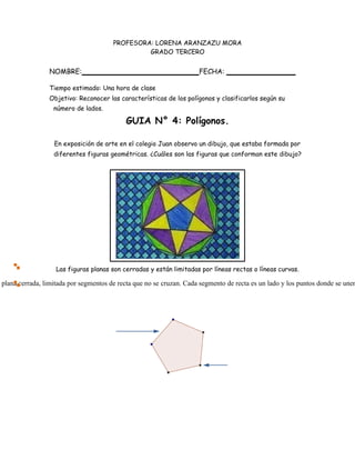 plana cerrada, limitada por segmentos de recta que no se cruzan. Cada segmento de recta es un lado y los puntos donde se unen
PROFESORA: LORENA ARANZAZU MORA
GRADO TERCERO
NOMBRE: FECHA:
Tiempo estimado: Una hora de clase
Objetivo: Reconocer las características de los polígonos y clasificarlos según su
número de lados.
GUIA N° 4: Polígonos.
En exposición de arte en el colegio Juan observo un dibujo, que estaba formada por
diferentes figuras geométricas. ¿Cuáles son las figuras que conforman este dibujo?
Las figuras planas son cerradas y están limitadas por líneas rectas o líneas curvas.
 