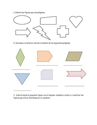 1. Colorea las figuras que son polígonos.
2. Con base a lo anterior escribe el nombre de los siguientes polígonos
3. Juan ha hecho la siguiente figura con el tangram. Ayúdale a contar y a clasificar las
figuras que utilizo. Escríbelas en tu cuaderno.
 
