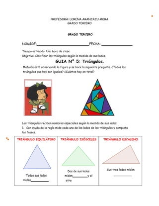 PROFESORA: LORENA ARANZAZU MORA
GRADO TERCERO
GRADO TERCERO
NOMBRE: FECHA:
Tiempo estimado: Una hora de clase
Objetivo: Clasificar los triángulos según la medida de sus lados.
GUIA N° 5: Triángulos.
Mafalda está observando la figura y se hace la siguiente pregunta. ¿Todos los
triángulos que hay son iguales? ¿Cuántos hay en total?
Los triángulos reciben nombres especiales según la medida de sus lados.
1. Con ayuda de la regla mide cada uno de los lados de los triángulos y completa
las frases.
TRIÁNGULO EQUILÁTERO TRIÁNGULO ISÓSCELES TRIÁNGULO ESCALENO
Dos de sus lados
Sus tres lados miden
Todos sus lados miden y el
miden . otro
 