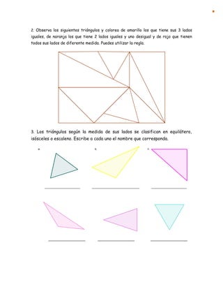 2. Observa los siguientes triángulos y colorea de amarillo los que tiene sus 3 lados
iguales, de naranja los que tiene 2 lados iguales y uno desigual y de rojo que tienen
todos sus lados de diferente medida. Puedes utilizar la regla.
3. Los triángulos según la medida de sus lados se clasifican en equilátero,
isósceles o escaleno. Escribe a cada uno el nombre que corresponda.
 