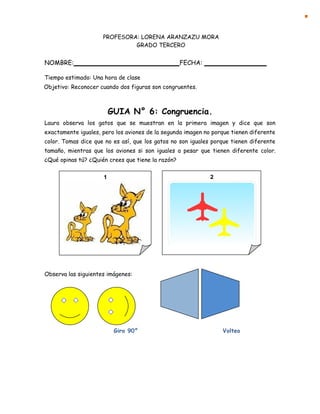 1 2
PROFESORA: LORENA ARANZAZU MORA
GRADO TERCERO
NOMBRE: FECHA:
Tiempo estimado: Una hora de clase
Objetivo: Reconocer cuando dos figuras son congruentes.
GUIA N° 6: Congruencia.
Laura observa los gatos que se muestran en la primera imagen y dice que son
exactamente iguales, pero los aviones de la segunda imagen no porque tienen diferente
color. Tomas dice que no es así, que los gatos no son iguales porque tienen diferente
tamaño, mientras que los aviones si son iguales a pesar que tienen diferente color.
¿Qué opinas tú? ¿Quién crees que tiene la razón?
Observa las siguientes imágenes:
Giro 90° Volteo
 
