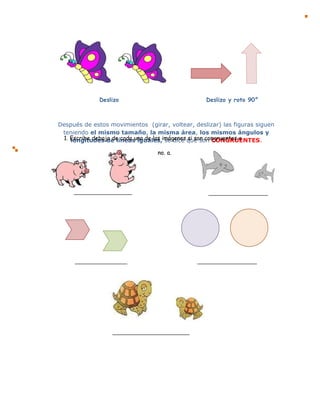 Después de estos movimientos (girar, voltear, deslizar) las figuras siguen
teniendo el mismo tamaño, la misma área, los mismos ángulos y
longitudes de líneas iguales, se dice que son CONGRUENTES.
Deslizo Deslizo y roto 90°
1. Escribe debajo de cada una de las imágenes si son congruentes o
no. a.
 