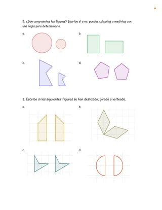 2. ¿Son congruentes las figuras? Escribe sí o no, puedes calcarlas o medirlas con
una regla para determinarlo.
a. b.
c. d.
3. Escribe si las siguientes figuras se han deslizado, girado o volteado.
a. b.
c. d.
 