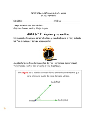 PROFESORA: LORENA ARANZAZU MORA
GRADO TERCERO
NOMBRE: FECHA:
Tiempo estimado: Una hora de clase
Objetivo: Conocer, medir y dibujar ángulos.
GUIA N° 2: Ángulos y su medida.
Esteban debe levantarse para ir al colegio y cuando observo el reloj señalaba
las 7 de la mañana, y se hizo una pregunta:
¿La abertura que tiene las manecillas del reloj permanece siempre igual?
Te invitamos a resolver está pregunta al final de está guía.
 