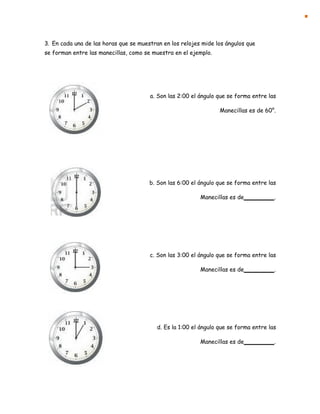 3. En cada una de las horas que se muestran en los relojes mide los ángulos que
se forman entre las manecillas, como se muestra en el ejemplo.
a. Son las 2:00 el ángulo que se forma entre las
Manecillas es de 60°.
b. Son las 6:00 el ángulo que se forma entre las
Manecillas es de .
c. Son las 3:00 el ángulo que se forma entre las
Manecillas es de .
d. Es la 1:00 el ángulo que se forma entre las
Manecillas es de .
 