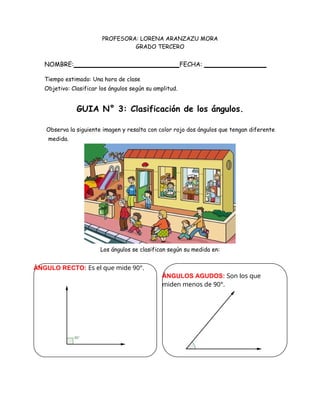 ÁNGULO RECTO: Es el que mide 90°.
ÁNGULOS AGUDOS: Son los que
miden menos de 90°.
PROFESORA: LORENA ARANZAZU MORA
GRADO TERCERO
NOMBRE: FECHA:
Tiempo estimado: Una hora de clase
Objetivo: Clasificar los ángulos según su amplitud.
GUIA N° 3: Clasificación de los ángulos.
Observa la siguiente imagen y resalta con color rojo dos ángulos que tengan diferente
medida.
Los ángulos se clasifican según su medida en:
 