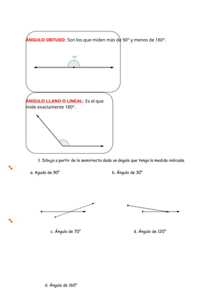 c. Ángulo de 70° d. Ángulo de 120°
ÁNGULO OBTUSO: Son los que miden más de 90° y menos de 180°.
ÁNGULO LLANO O LINEAL: Es el que
mide exactamente 180°.
a. Agudo de 90° b. Ángulo de 30°
d. Ángulo de 160°
1. Dibuja a partir de la semirrecta dada un ángulo que tenga la medida indicada.
 