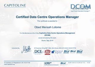 Certified Data Centre Operations Manager
This certificate is awarded to
Obed Mensah Lolome
For full attendance at the 2-Day Capitoline Data Centre Operations Management
(DCOM)
course and passing the exam.
Accra, Sep 2014
M Flowerday CEng MIET MBA, BSc (Hons), DCE ATD DCDC RCDD RTPMAuthorised By
DCOM Event ID: OV CAP UK 1112 2 10 CEC
Continuing Professional Development
© Capitoline LLP Registered in UK: OC317105
www.capitoline.org
 