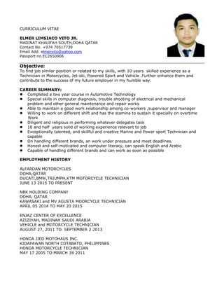 CURRICULUM VITAE
ELMER LIMSIACO VITO JR.
MADINAT KHALIFAH SOUTH,DOHA QATAR
Contact No. +974 70517739
Email Add. elmervito@yahoo.com
Passport no.EC2650906
Objective:
To find job similar position or related to my skills, with 10 years skilled experience as a
Technician in Motorcycles, Jet-ski, Powered Sport and Vehicle .Further enhance them and
contribute to the success of my future employer in my humble way.
CAREER SUMMARY:
 Completed a two year course in Automotive Technology
 Special skills in computer diagnosis, trouble shooting of electrical and mechanical
problem and other general maintenance and repair works
 Able to maintain a good work relationship among co-workers ,supervisor and manager
 Willing to work on different shift and has the stamina to sustain it specially on overtime
Work
 Diligent and religious in performing whatever delegates task
 10 and half years solid of working experience relevant to job
 Exceptionally talented, and skillful and creative Marine and Power sport Technician and
capable
 On handling different brands, an work under pressure and meet deadlines.
 Honest and self-motivated and computer literacy, can speak English and Arabic
 Capable of handling different brands and can work as soon as possible
EMPLOYMENT HISTORY
ALFARDAN MOTORCYCLES
DOHA,QATAR
DUCATI,BMW,TRIUMPH,KTM MOTORCYCLE TECHNICIAN
JUNE 13 2015 TO PRESENT
NBK HOLDING COMPANY
DOHA, QATAR
KAWASAKI and MV AGUSTA MOORCYCLE TECHNICIAN
APRIL 05 2014 TO MAY 20 2015
ENJAZ CENTER OF EXCELLENCE
AZIZIYAH, MADINAH SAUDI ARABIA
VEHICLE and MOTORCYCLE TECHNICIAN
AUGUST 27, 2011 TO SEPTEMBER 2 2013
HONDA JIED MOTOHAUS INC.
KIDAPAWAN NORTH COTABATO, PHILIPPINES
HONDA MOTORCYCLE TECHNICIAN
MAY 17 2005 TO MARCH 18 2011
 