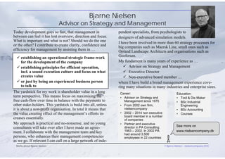 Bjarne Nielsen
Advisor on Strategy and Management
Today development goes so fast, that management in
between can feel it has lost overview, direction and focus.
What is important and what is not? Should we do the one
or the other? I contribute to create clarity, confidence and
efficiency for management by assisting them in …
Briefly about Bjarne Nielsen © Bjarne Nielsen - nielsencompany 2015
pendent specialists, from psychologists to
designers of advanced simulation models.
I have been involved in more than 60 strategy processes for
big companies such as Maersk Line, small ones such as
Opland Landscape Architects and organisations such as
Geoforum.
My fundament is many years of experience as …
 Advisor on Strategy and Management
 Executive Director
 Non-executive board member …
where I have build a broad management experience cove-
ring many situations in many industries and enterprise sizes.
Career:
• Advisor on Strategy and
Management since 1975
• From 2002 own firm,
nielsencompany
• 2002 – 2014 non executive
board member in a number
of companies
• Partner and executive
director in PA Consulting
1983 – 2002. In 2002 PA
had around 3.500
employees in 22 countries
Education:
• Tool & Die Maker
• BSc Industrial
Engineering
• BSc Accounting
• Courses
See more on
www.nielsencompany.dk
 establishing an operational strategic frame-work
for the development of the company
 establishing principles for efficient operation,
incl. a sound execution culture and focus on what
creates value
 or just by being an experienced business person
to talk to
The yardstick for my work is shareholder value in a long
term perspective. This means focus on maximising the
free cash-flow over time in balance with the payments to
other stake-holders. This yardstick is build into all, unless
it is about a non-profit organisation. In total it means that
the value creating effect of the management’s efforts in-
creases essentially.
My approach is practical and no-nonsense, and no young
consultants will take over after I have made an agree-
ment. I collaborate with the management team and key
persons, who enhances their management competencies
as we go. If relevant I can call on a large network of inde-
 