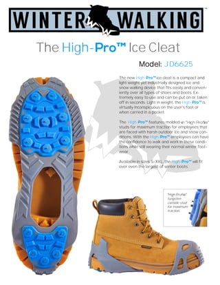 The new High- ice cleat is a compact and
light weight yet industrially designed ice and
snow walking device that fits easily and conven-
iently over all types of shoes and boots. Ex-
tremely easy to use and can be put on or taken
off in seconds. Light in weight, the High- is
virtually inconspicuous on the user's foot or
when carried in a pocket.
The High- features molded-
studs for maximum traction for employees that
are faced with harsh outdoor ice and snow con-
ditions. With the High- employees can have
the confidence to walk and work in these condi-
tions while still wearing their normal winter foot-
wear.
Available in sizes S-XXL, the High- will fit
over even the largest of winter boots.
The High- Ice Cleat
Model: JD6625
tungsten
carbide stud
for maximum
traction.
 