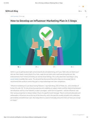 8/11/2016 How to Develop an Inﬂuencer Marketing Plan in 5 Steps
https://www.semrush.com/blog/how-to-develop-an-inﬂuencer-marketing-plan-in-5-steps/ 1/6
John Connolly 23 hours ago
How to Develop an Inﬂuencer Marketing Plan in 5 Steps
EN
SEMrush Blog
92 33 3 12
Admit it: you’re getting downright cynical towards ads and advertising, aren’t you? Well, who can blame you?
Ads rear their heads in every facet of our lives, make farcical claims and crowd everything else out. But
endorsements from friends and family can reverse those feelings. This is why advertisers have begun using
social media to peddle their wares. The ad world has discovered that when they can encourage folks to
recommend their products online they gain a unique advantage over their competitors.
“Inﬂuence marketing isn’t just about having followers,” says Kyle Wong, CEO of Pixlee, Inc., and a member of
Forbes 30 under 30. “It’s also driven by expertise and credibility on subject matter and the relationship between
the inﬂuencer and his or her followers. A deal is arranged – some form of payment – and the inﬂuencer uses
their various properties to release media in favor of a speciﬁc brand message. They’re not brand advocates and
ambassadors. Inﬂuencers are at the top of the hierarchy, and in the past this usually included niche celebrities,
personalities and well-known stars. But today there is a wave of everyday consumers that can have just as large
an impact.”
EN
Have a Suggestion?
 