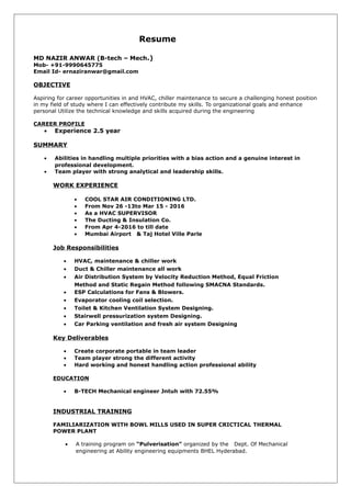 Resume
MD NAZIR ANWAR (B-tech – Mech.)
Mob- +91-9990645775
Email Id- ernaziranwar@gmail.com
OBJECTIVE
Aspiring for career opportunities in and HVAC, chiller maintenance to secure a challenging honest position
in my field of study where I can effectively contribute my skills. To organizational goals and enhance
personal Utilize the technical knowledge and skills acquired during the engineering
CAREER PROFILE
• Experience 2.5 year
SUMMARY
• Abilities in handling multiple priorities with a bias action and a genuine interest in
professional development.
• Team player with strong analytical and leadership skills.
WORK EXPERIENCE
• COOL STAR AIR CONDITIONING LTD.
• From Nov 26 -13to Mar 15 - 2016
• As a HVAC SUPERVISOR
• The Ducting & Insulation Co.
• From Apr 4-2016 to till date
• Mumbai Airport & Taj Hotel Ville Parle
Job Responsibilities
• HVAC, maintenance & chiller work
• Duct & Chiller maintenance all work
• Air Distribution System by Velocity Reduction Method, Equal Friction
Method and Static Regain Method following SMACNA Standards.
• ESP Calculations for Fans & Blowers.
• Evaporator cooling coil selection.
• Toilet & Kitchen Ventilation System Designing.
• Stairwell pressurization system Designing.
• Car Parking ventilation and fresh air system Designing
Key Deliverables
• Create corporate portable in team leader
• Team player strong the different activity
• Hard working and honest handling action professional ability
EDUCATION
• B-TECH Mechanical engineer Jntuh with 72.55%
INDUSTRIAL TRAINING
FAMILIARIZATION WITH BOWL MILLS USED IN SUPER CRICTICAL THERMAL
POWER PLANT
• A training program on “Pulverisation” organized by the Dept. Of Mechanical
engineering at Ability engineering equipments BHEL Hyderabad.
 