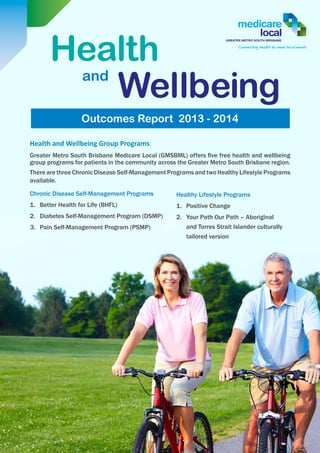 Health
Wellbeingand
Outcomes Report 2013 - 2014
Healthy Lifestyle Programs
1.	 Positive Change
2.	 Your Path Our Path – Aboriginal
and Torres Strait Islander culturally
tailored version
Health and Wellbeing Group Programs
Greater Metro South Brisbane Medicare Local (GMSBML) offers five free health and wellbeing
group programs for patients in the community across the Greater Metro South Brisbane region.
There are three Chronic Disease Self-Management Programs and two Healthy Lifestyle Programs
available.
Chronic Disease Self-Management Programs
1.	 Better Health for Life (BHFL)
2.	 Diabetes Self-Management Program (DSMP)
3.	 Pain Self-Management Program (PSMP)
 