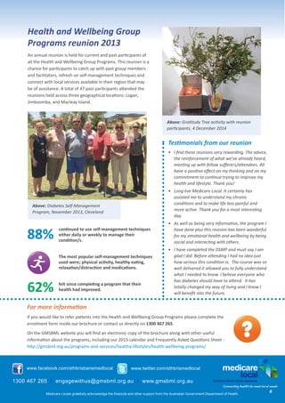 Above: Diabetes Self-Management
Program, November 2013, Cleveland
Health and Wellbeing Group
Programs reunion 2013
An annual reunion is held for current and past participants of
all the Health and Wellbeing Group Programs. This reunion is a
chance for participants to catch up with past group members
and facilitators, refresh on self-management techniques and
connect with local services available in their region that may
be of assistance. A total of 47 past participants attended the
reunions held across three geographical locations: Logan,
Jimboomba, and Macleay Island.
www.facebook.com/sthbrisbanemedlocal www.twitter.com/sthbrismedlocal
1300 467 265 I engagewithus@gmsbml.org.au I www.gmsbml.org.au
Medicare Locals gratefully acknowledge the financial and other support from the Australian Government Department of Health.
Testimonials from our reunion
•	 I find these reunions very rewarding. The advice,
the reinforcement of what we’ve already heard,
meeting up with fellow sufferers/attendees. All
have a positive effect on my thinking and on my
commitment to continue trying to improve my
health and lifestyle. Thank you!
•	 Long live Medicare Local. It certainly has
assisted me to understand my chronic
conditions and to make life less painful and
more active. Thank you for a most interesting
day.
•	 As well as being very informative, the program I
have done plus this reunion has been wonderful
for my emotional health and wellbeing by being
social and interacting with others.
•	 I have completed the DSMP and must say I am
glad I did. Before attending I had no idea just
how serious this condition is. The course was so
well delivered it allowed you to fully understand
what I needed to know. I believe everyone who
has diabetes should have to attend. It has
totally changed my way of living and I know I
will benefit into the future.
Above: Gratitude Tree activity with reunion
participants, 4 December 2014
6
For more information
If you would like to refer patients into the Health and Wellbeing Group Programs please complete the
enrolment form inside our brochure or contact us directly on 1300 467 265. 
On the GMSBML website you will find an electronic copy of the brochure along with other useful
information about the programs, including our 2015 calendar and Frequently Asked Questions Sheet -
http://gmsbml.org.au/programs-and-services/healthy-lifestyles/health-wellbeing-programs/
continued to use self-management techniques
either daily or weekly to manage their
condition/s.
The most popular self-management techniques
used were; physical activity, healthy eating,
relaxation/distraction and medications. 
felt since completing a program that their
health had improved.
88%
62%
 