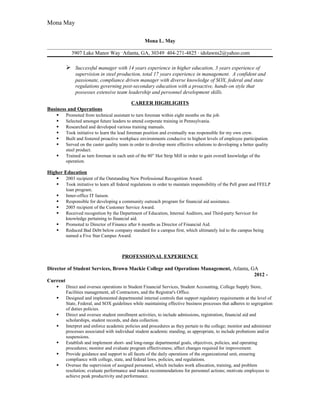 Mona May
Mona L. May
______________________________________________________________________________________
3907 Lake Manor Way ·Atlanta, GA, 30349· 404-271-4825 ∙ idolawns2@yahoo.com
 Successful manager with 14 years experience in higher education, 3 years experience of
supervision in steel production, total 17 years experience in management. A confident and
passionate, compliance driven manager with diverse knowledge of SOX, federal and state
regulations governing post-secondary education with a proactive, hands-on style that
possesses extensive team leadership and personnel development skills.
CAREER HIGHLIGHTS
Business and Operations
 Promoted from technical assistant to turn foreman within eight months on the job.
 Selected amongst future leaders to attend corporate training in Pennsylvania.
 Researched and developed various training manuals.
 Took initiative to learn the lead foreman position and eventually was responsible for my own crew.
 Built and fostered proactive workplace environments conducive to highest levels of employee participation.
 Served on the caster quality team in order to develop more effective solutions to developing a better quality
steel product.
 Trained as turn foreman in each unit of the 80” Hot Strip Mill in order to gain overall knowledge of the
operation.
Higher Education
 2003 recipient of the Outstanding New Professional Recognition Award.
 Took initiative to learn all federal regulations in order to maintain responsibility of the Pell grant and FFELP
loan program.
 Inner-office IT liaison.
 Responsible for developing a community outreach program for financial aid assistance.
 2005 recipient of the Customer Service Award.
 Received recognition by the Department of Education, Internal Auditors, and Third-party Servicer for
knowledge pertaining to financial aid.
 Promoted to Director of Finance after 6 months as Director of Financial Aid.
 Reduced Bad Debt below company standard for a campus first, which ultimately led to the campus being
named a Five Star Campus Award.
PROFESSIONAL EXPERIENCE
Director of Student Services, Brown Mackie College and Operations Management, Atlanta, GA
2012 -
Current
 Direct and oversee operations in Student Financial Services, Student Accounting, College Supply Store,
Facilities management, all Contractors, and the Registrar's Office.
 Designed and implemented departmental internal controls that support regulatory requirements at the level of
State, Federal, and SOX guidelines while maintaining effective business processes that adheres to segregation
of duties policies.
 Direct and oversee student enrollment activities, to include admissions, registration, financial aid and
scholarships, student records, and data collection.
 Interpret and enforce academic policies and procedures as they pertain to the college; monitor and administer
processes associated with individual student academic standing, as appropriate, to include probations and/or
suspensions.
 Establish and implement short- and long-range departmental goals, objectives, policies, and operating
procedures; monitor and evaluate program effectiveness; affect changes required for improvement.
 Provide guidance and support to all facets of the daily operations of the organizational unit, ensuring
compliance with college, state, and federal laws, policies, and regulations.
 Oversee the supervision of assigned personnel, which includes work allocation, training, and problem
resolution; evaluate performance and makes recommendations for personnel actions; motivate employees to
achieve peak productivity and performance.
 