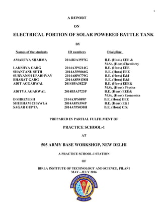 1
A REPORT
ON
ELECTRICAL PORTION OF SOLAR POWERED BATTLE TANK
BY
Names of the students ID numbers Discipline
AMARTYA SHARMA 2014B2A3597G B.E. (Hons) EEE &
M.Sc. (Hons)Chemistry
LAKSHYA GARG 2014A3PS214G B.E. (Hons) EEE
SHANTANU SETH 2014A3PS066G B.E. (Hons) EEE
SURYANSH UPADHYAY 2014A8PS779G B.E. (Hons) E&I
BHARAT GARG 2014A8PS438H B.E. (Hons) E&I
ADIT AGGARWAL 2014B5A3822P B.E. (Hons) EEE&
M.Sc. (Hons) Physics
ADITYA AGARWAL 2014B3A3723P B.E. (Hons) EEE&
M.Sc. (Hons) Economics
D SHREYESH 2014A3PS089P B.E. (Hons) EEE
SHUBHAM CHAWLA 2014A8PS394P B.E. (Hons) E&I
SAGAR GUPTA 2014A7PS030H B.E. (Hons) C.S.
PREPARED IN PARTIAL FULFILMENT OF
PRACTICE SCHOOL-1
AT
505 ARMY BASE WORKSHOP, NEW DELHI
A PRACTICE SCHOOL-I STATION
OF
BIRLA INSTITUTE OF TECHNOLOGY AND SCIENCE, PILANI
MAY - JULY 2016
 