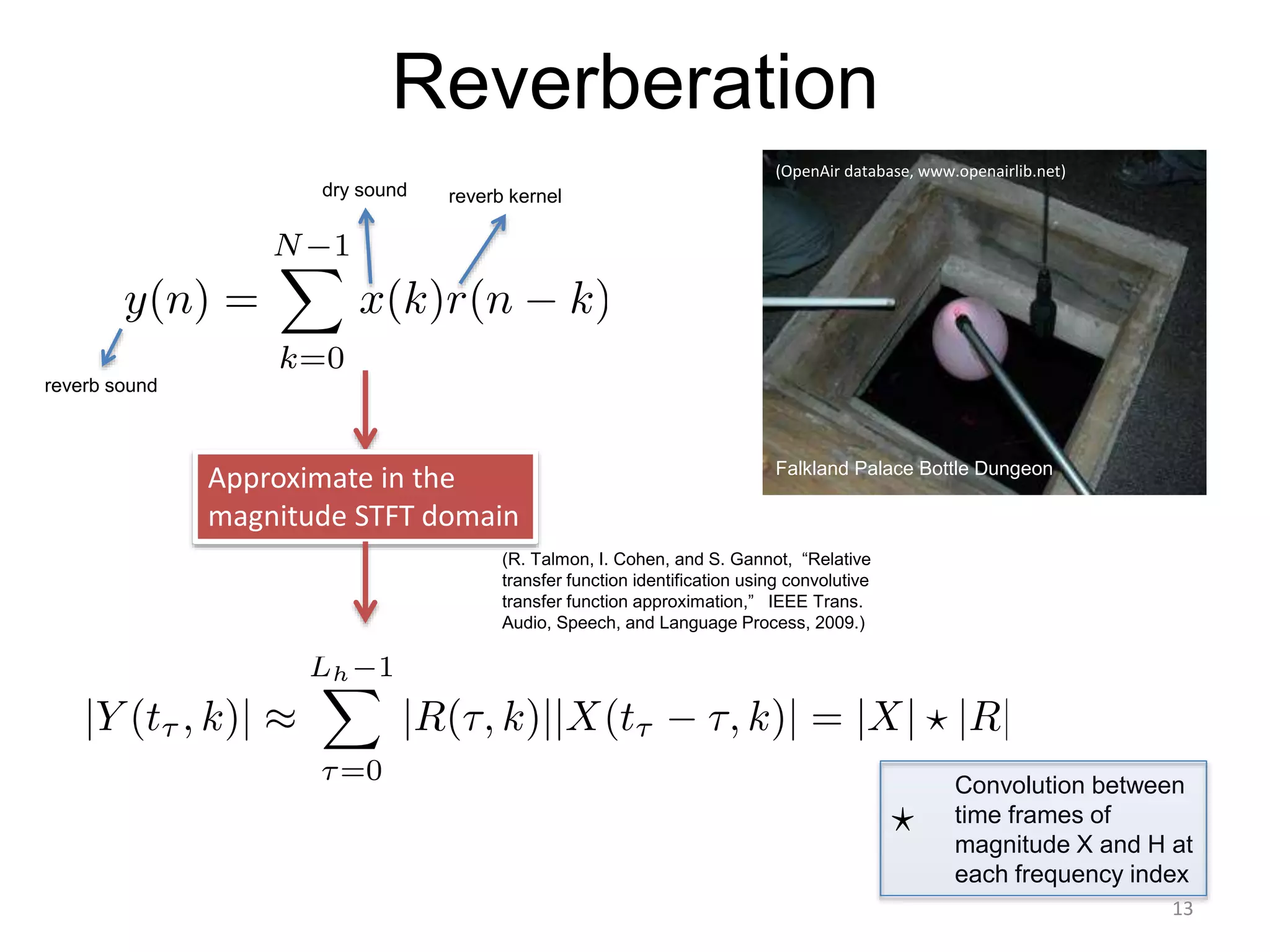 Reverberation
Falkland Palace Bottle Dungeon
reverb sound
dry sound reverb kernel
(OpenAir database, www.openairlib.net)
Approximate in the
magnitude STFT domain
Convolution between
time frames of
magnitude X and H at
each frequency index
(R. Talmon, I. Cohen, and S. Gannot, “Relative
transfer function identification using convolutive
transfer function approximation,” IEEE Trans.
Audio, Speech, and Language Process, 2009.)
13
 