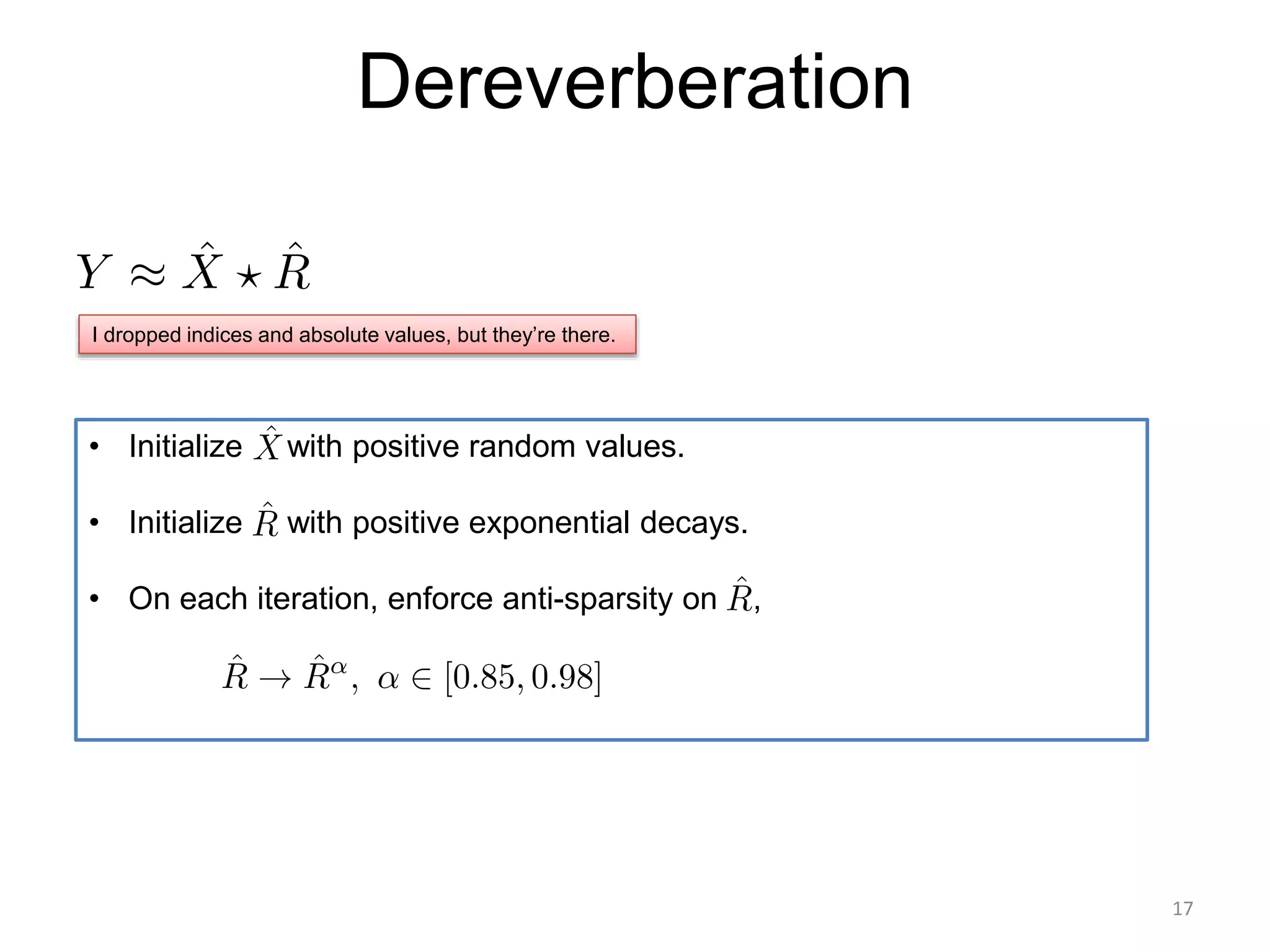 Dereverberation
• Initialize with positive random values.
• Initialize with positive exponential decays.
• On each iteration, enforce anti-sparsity on ,
I dropped indices and absolute values, but they’re there.
17
 