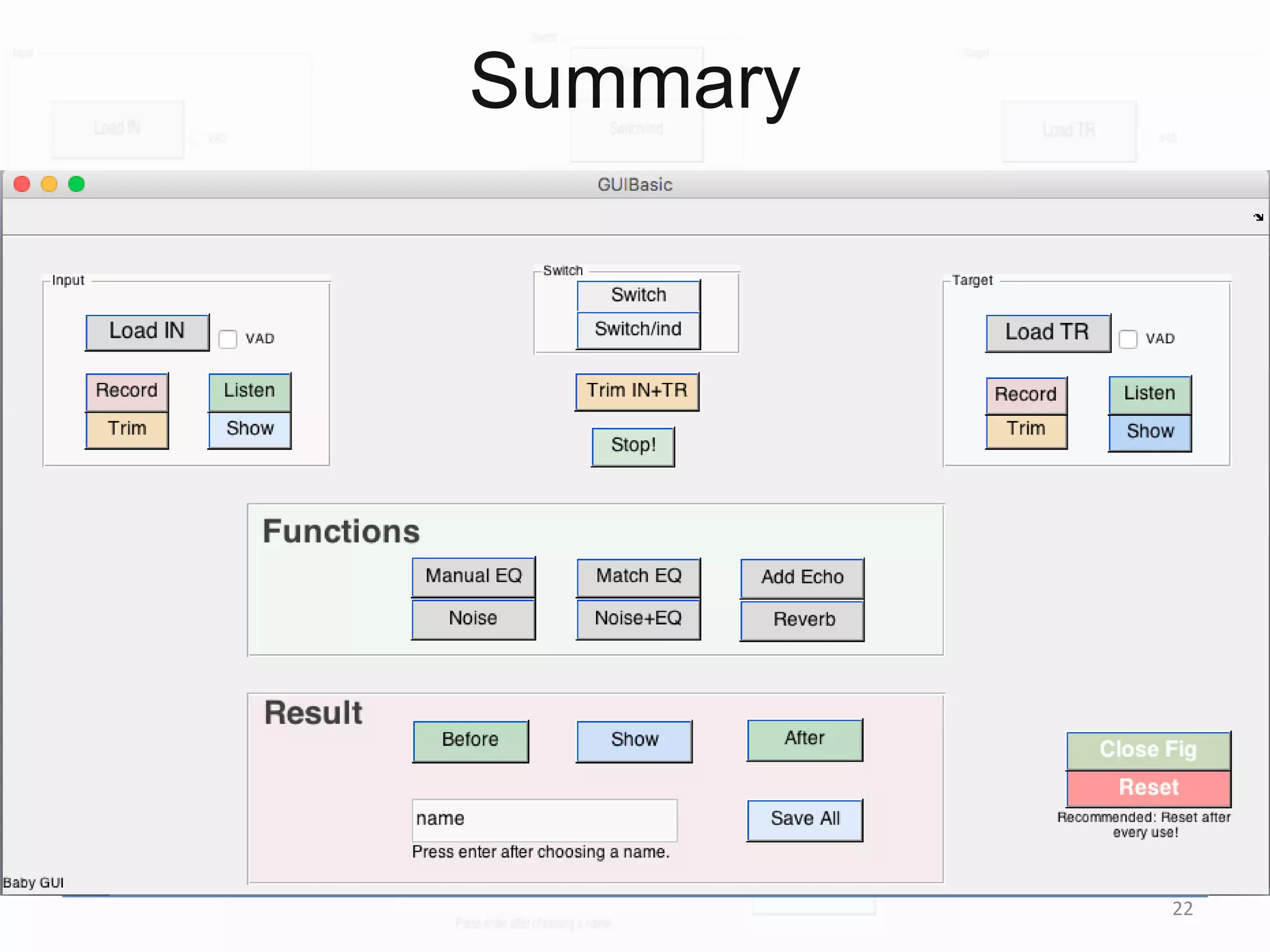 Summary
=>
Find power spectrums => Find EQ filter to match them. => Multiply the
EQ filter with every time frame in the input sound magnitude spectrogram.
=>
Denoise => EQ match the estimated clean and noise signals
individually. => Add the resulting input noise to the resulting clean signal
using their original SNR.
=>
Decompose to dry sound and reverb kernels => Convolve the
estimated dry input sound with the example sound’s estimated reverb
kernel.
22
 