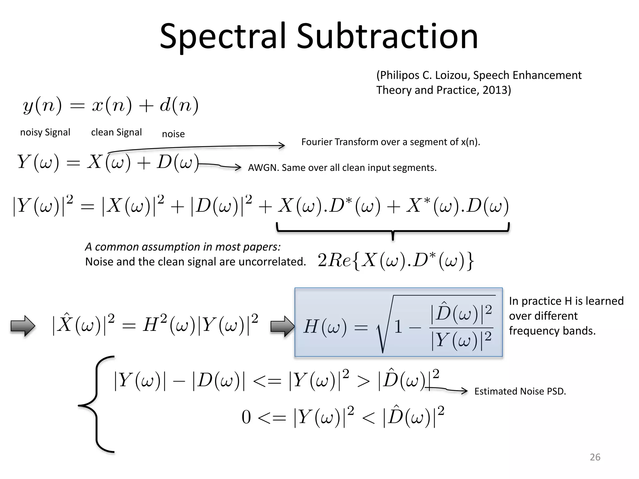 Spectral Subtraction
noisy Signal clean Signal noise
A common assumption in most papers:
Noise and the clean signal are uncorrelated.
(Philipos C. Loizou, Speech Enhancement
Theory and Practice, 2013)
Fourier Transform over a segment of x(n).
AWGN. Same over all clean input segments.
Estimated Noise PSD.
In practice H is learned
over different
frequency bands.
26
 