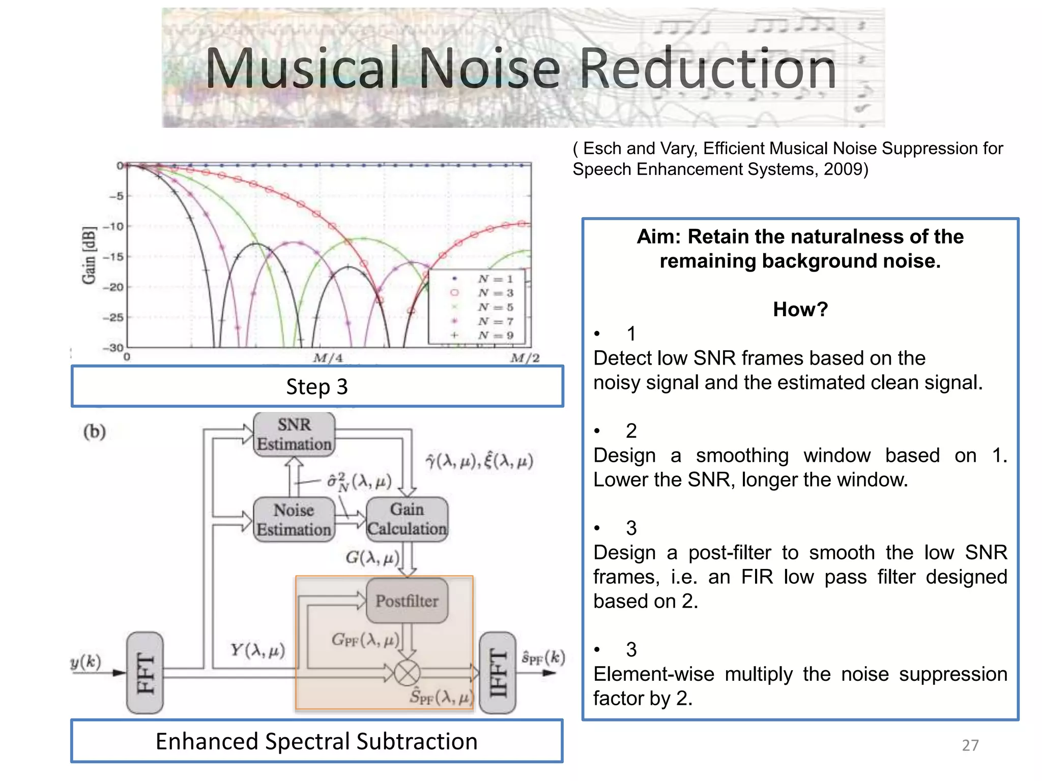 Musical Noise Reduction
( Esch and Vary, Efficient Musical Noise Suppression for
Speech Enhancement Systems, 2009)
Aim: Retain the naturalness of the
remaining background noise.
How?
• 1
Detect low SNR frames based on the
noisy signal and the estimated clean signal.
• 2
Design a smoothing window based on 1.
Lower the SNR, longer the window.
• 3
Design a post-filter to smooth the low SNR
frames, i.e. an FIR low pass filter designed
based on 2.
• 3
Element-wise multiply the noise suppression
factor by 2.
Step 3
Enhanced Spectral Subtraction 27
 