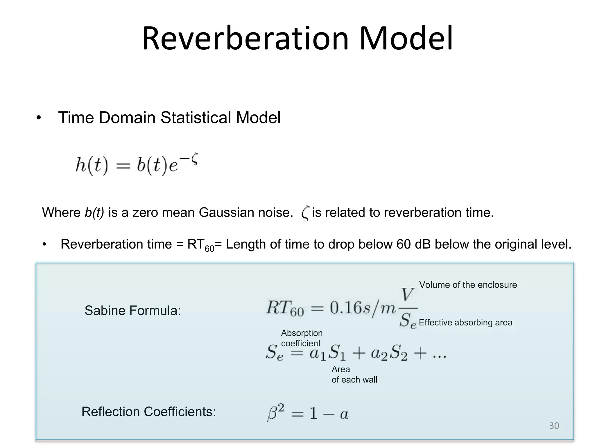 Reverberation Model
• Time Domain Statistical Model
Where b(t) is a zero mean Gaussian noise. is related to reverberation time.
• Reverberation time = RT60= Length of time to drop below 60 dB below the original level.
Sabine Formula:
Volume of the enclosure
Effective absorbing area
Area
of each wall
Absorption
coefficient
Reflection Coefficients:
30
 
