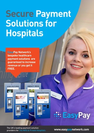 EasyPayN E T W O R K
www.easypaynetwork.com
Secure Payment
Solutions for
Hospitals
EasyPay Network’s
bespoke healthcare
payment solutions are
guaranteed to increase
revenue or you get it
FREE.
The UK’s leading payment solution
providers for The NHS & Private Hospitals.
 