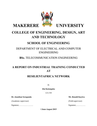 1
MAKERERE UNIVERSITY
COLLEGE OF ENGINEERING, DESIGN, ART
AND TECHNOLOGY
SCHOOL OF ENGINEERING
DEPARTMENT OF ELECTRICAL AND COMPUTER
ENGINEERING
BSc. TELECOMMUNICATION ENGINEERING
A REPORT ON INDUSTRIAL TRAINING CONDUCTED
AT
RESILIENTAFRICA NETWORK
By
Jim Katunguka
12/U/395
Dr. Jonathan Serugunda Mr. Ronald Kayiwa
(Academic supervisor) (Field supervisor)
Signature………………….. Signature……………
©June-August 2015
 